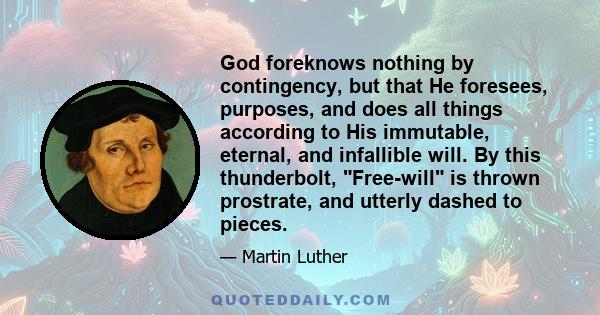 God foreknows nothing by contingency, but that He foresees, purposes, and does all things according to His immutable, eternal, and infallible will. By this thunderbolt, Free-will is thrown prostrate, and utterly dashed