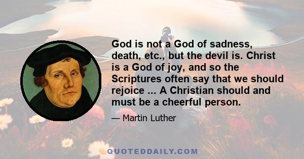 God is not a God of sadness, death, etc., but the devil is. Christ is a God of joy, and so the Scriptures often say that we should rejoice ... A Christian should and must be a cheerful person.