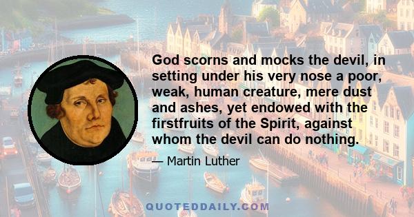 God scorns and mocks the devil, in setting under his very nose a poor, weak, human creature, mere dust and ashes, yet endowed with the firstfruits of the Spirit, against whom the devil can do nothing.