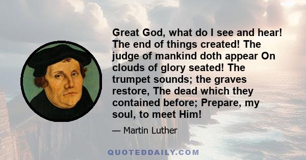 Great God, what do I see and hear! The end of things created! The judge of mankind doth appear On clouds of glory seated! The trumpet sounds; the graves restore, The dead which they contained before; Prepare, my soul,