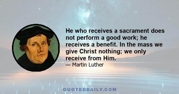 He who receives a sacrament does not perform a good work; he receives a benefit. In the mass we give Christ nothing; we only receive from Him.