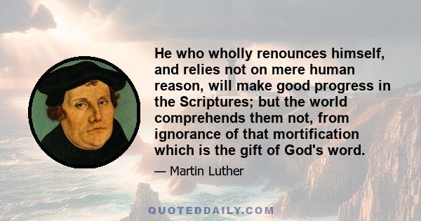 He who wholly renounces himself, and relies not on mere human reason, will make good progress in the Scriptures; but the world comprehends them not, from ignorance of that mortification which is the gift of God's word.