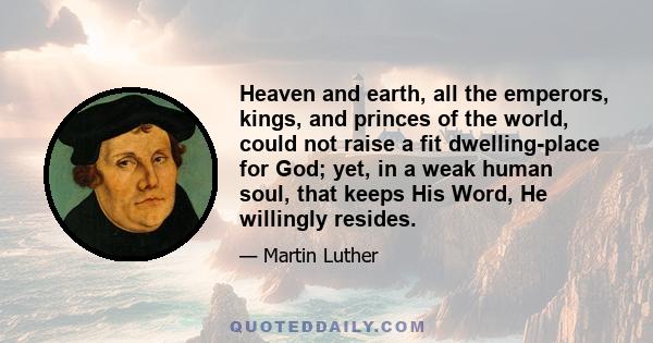 Heaven and earth, all the emperors, kings, and princes of the world, could not raise a fit dwelling-place for God; yet, in a weak human soul, that keeps His Word, He willingly resides.