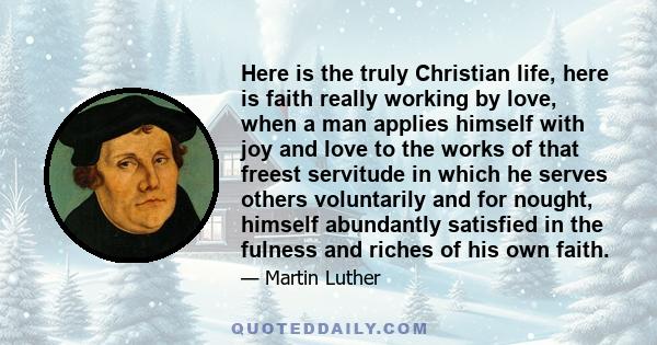 Here is the truly Christian life, here is faith really working by love, when a man applies himself with joy and love to the works of that freest servitude in which he serves others voluntarily and for nought, himself