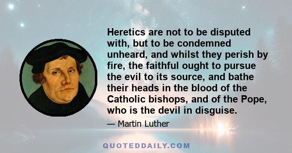 Heretics are not to be disputed with, but to be condemned unheard, and whilst they perish by fire, the faithful ought to pursue the evil to its source, and bathe their heads in the blood of the Catholic bishops, and of