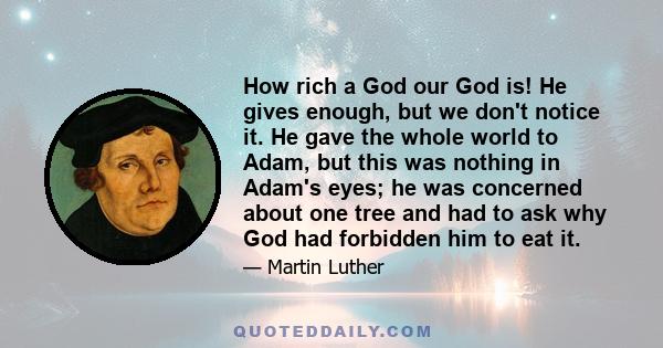 How rich a God our God is! He gives enough, but we don't notice it. He gave the whole world to Adam, but this was nothing in Adam's eyes; he was concerned about one tree and had to ask why God had forbidden him to eat