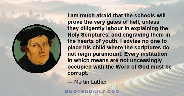 I am much afraid that the schools will prove the very gates of hell, unless they diligently labour in explaining the Holy Scriptures, and engraving them in the hearts of youth. I advise no one to place his child where