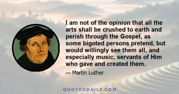 I am not of the opinion that all the arts shall be crushed to earth and perish through the Gospel, as some bigoted persons pretend, but would willingly see them all, and especially music, servants of Him who gave and