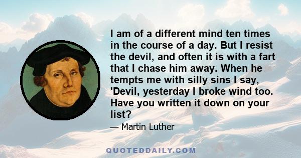 I am of a different mind ten times in the course of a day. But I resist the devil, and often it is with a fart that I chase him away. When he tempts me with silly sins I say, 'Devil, yesterday I broke wind too. Have you 