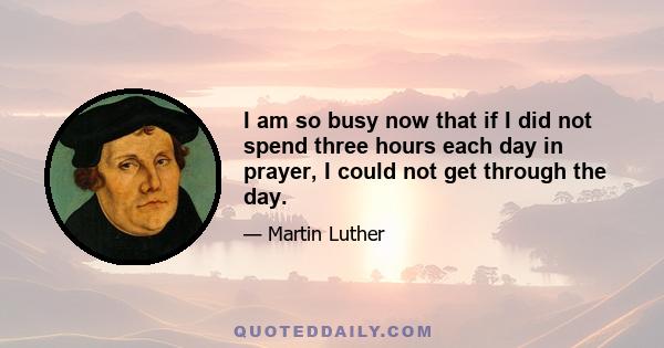 I am so busy now that if I did not spend three hours each day in prayer, I could not get through the day.