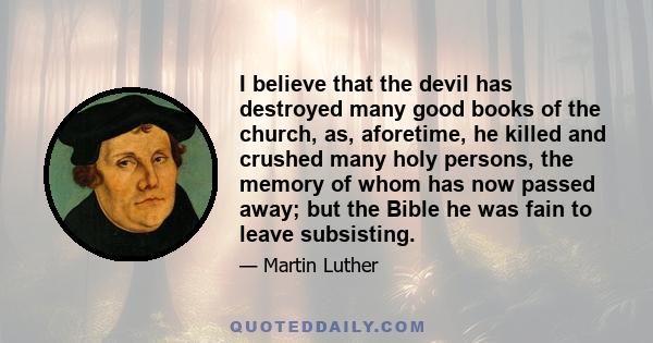 I believe that the devil has destroyed many good books of the church, as, aforetime, he killed and crushed many holy persons, the memory of whom has now passed away; but the Bible he was fain to leave subsisting.