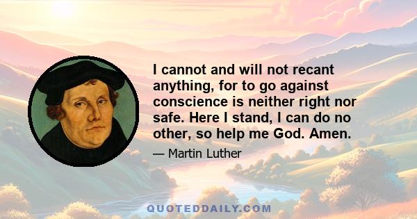 I cannot and will not recant anything, for to go against conscience is neither right nor safe. Here I stand, I can do no other, so help me God. Amen.