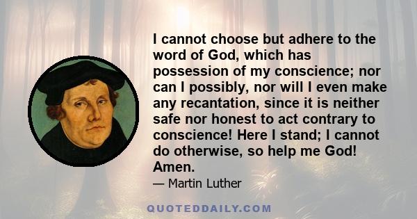 I cannot choose but adhere to the word of God, which has possession of my conscience; nor can I possibly, nor will I even make any recantation, since it is neither safe nor honest to act contrary to conscience! Here I