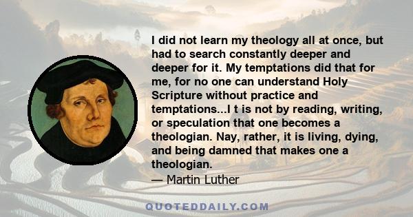 I did not learn my theology all at once, but had to search constantly deeper and deeper for it. My temptations did that for me, for no one can understand Holy Scripture without practice and temptations...I t is not by