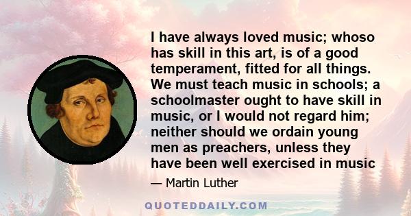 I have always loved music; whoso has skill in this art, is of a good temperament, fitted for all things. We must teach music in schools; a schoolmaster ought to have skill in music, or I would not regard him; neither