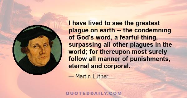 I have lived to see the greatest plague on earth -- the condemning of God's word, a fearful thing, surpassing all other plagues in the world; for thereupon most surely follow all manner of punishments, eternal and