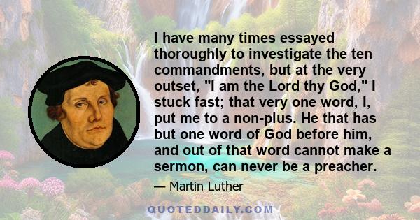 I have many times essayed thoroughly to investigate the ten commandments, but at the very outset, I am the Lord thy God, I stuck fast; that very one word, I, put me to a non-plus. He that has but one word of God before