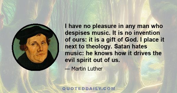 I have no pleasure in any man who despises music. It is no invention of ours: it is a gift of God. I place it next to theology. Satan hates music: he knows how it drives the evil spirit out of us.