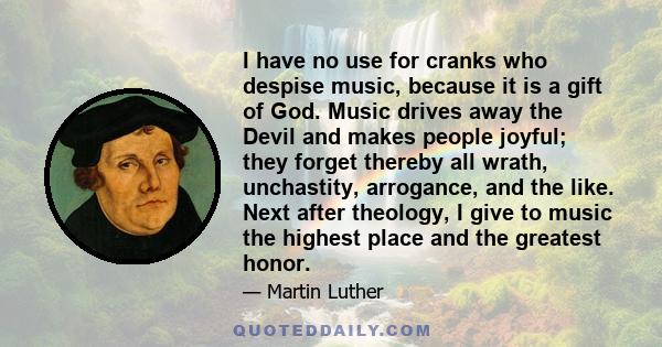 I have no use for cranks who despise music, because it is a gift of God. Music drives away the Devil and makes people joyful; they forget thereby all wrath, unchastity, arrogance, and the like. Next after theology, I