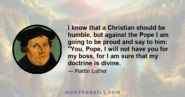 I know that a Christian should be humble, but against the Pope I am going to be proud and say to him: You, Pope, I will not have you for my boss, for I am sure that my doctrine is divine.