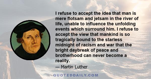 I refuse to accept the idea that man is mere flotsam and jetsam in the river of life, unable to influence the unfolding events which surround him. I refuse to accept the view that mankind is so tragically bound to the