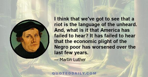 I think that we've got to see that a riot is the language of the unheard. And, what is it that America has failed to hear? It has failed to hear that the economic plight of the Negro poor has worsened over the last few