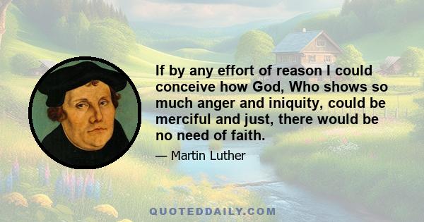 If by any effort of reason I could conceive how God, Who shows so much anger and iniquity, could be merciful and just, there would be no need of faith.