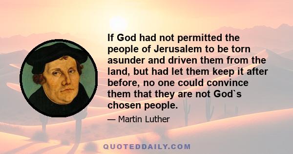 If God had not permitted the people of Jerusalem to be torn asunder and driven them from the land, but had let them keep it after before, no one could convince them that they are not God`s chosen people.