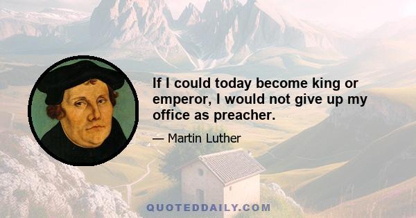 If I could today become king or emperor, I would not give up my office as preacher.