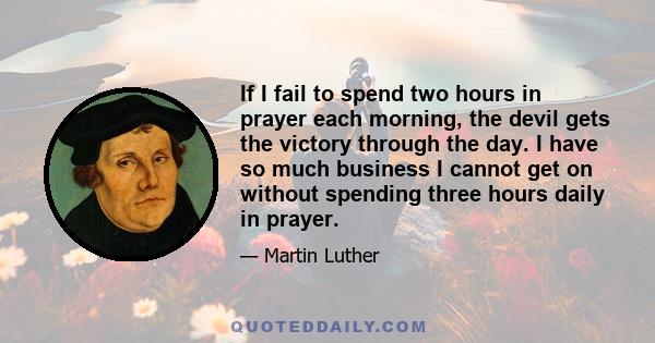 If I fail to spend two hours in prayer each morning, the devil gets the victory through the day. I have so much business I cannot get on without spending three hours daily in prayer.