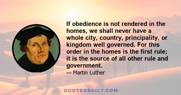 If obedience is not rendered in the homes, we shall never have a whole city, country, principality, or kingdom well governed. For this order in the homes is the first rule; it is the source of all other rule and