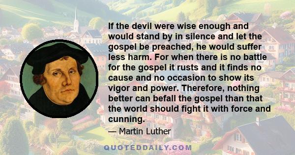 If the devil were wise enough and would stand by in silence and let the gospel be preached, he would suffer less harm. For when there is no battle for the gospel it rusts and it finds no cause and no occasion to show