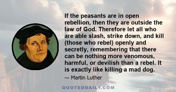 If the peasants are in open rebellion, then they are outside the law of God. Therefore let all who are able slash, strike down, and kill (those who rebel) openly and secretly, remembering that there can be nothing more