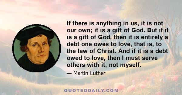 If there is anything in us, it is not our own; it is a gift of God. But if it is a gift of God, then it is entirely a debt one owes to love, that is, to the law of Christ. And if it is a debt owed to love, then I must