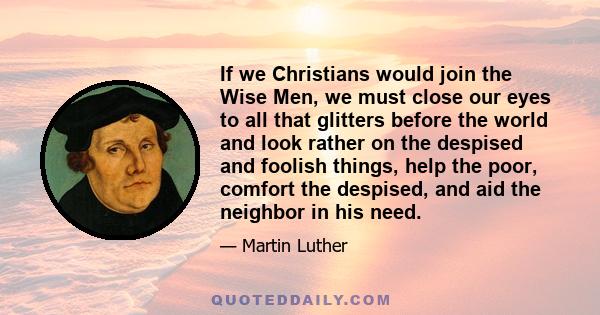 If we Christians would join the Wise Men, we must close our eyes to all that glitters before the world and look rather on the despised and foolish things, help the poor, comfort the despised, and aid the neighbor in his 