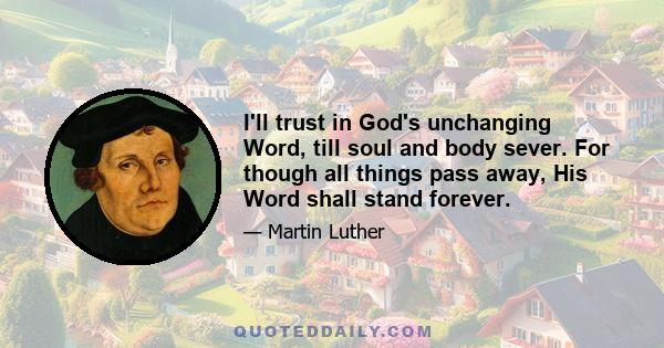 I'll trust in God's unchanging Word, till soul and body sever. For though all things pass away, His Word shall stand forever.