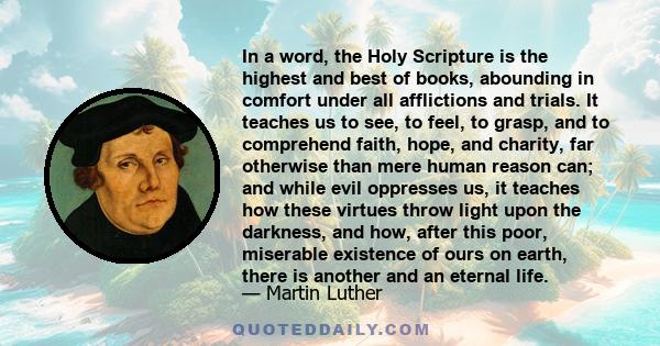 In a word, the Holy Scripture is the highest and best of books, abounding in comfort under all afflictions and trials. It teaches us to see, to feel, to grasp, and to comprehend faith, hope, and charity, far otherwise