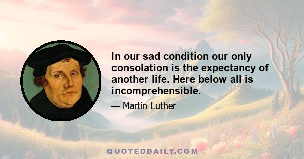 In our sad condition our only consolation is the expectancy of another life. Here below all is incomprehensible.