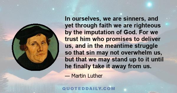 In ourselves, we are sinners, and yet through faith we are righteous by the imputation of God. For we trust him who promises to deliver us, and in the meantime struggle so that sin may not overwhelm us, but that we may