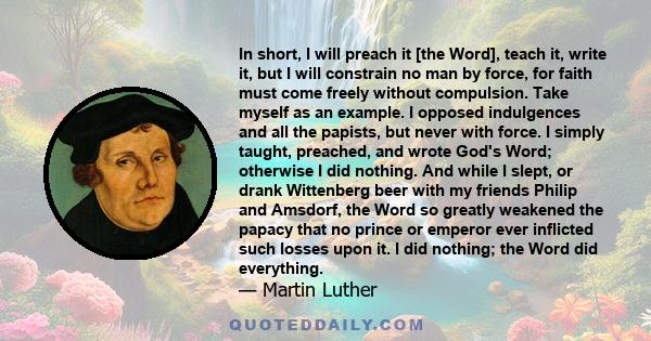 In short, I will preach it [the Word], teach it, write it, but I will constrain no man by force, for faith must come freely without compulsion. Take myself as an example. I opposed indulgences and all the papists, but