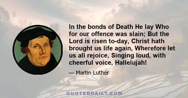 In the bonds of Death He lay Who for our offence was slain; But the Lord is risen to-day, Christ hath brought us life again, Wherefore let us all rejoice, Singing loud, with cheerful voice, Hallelujah!