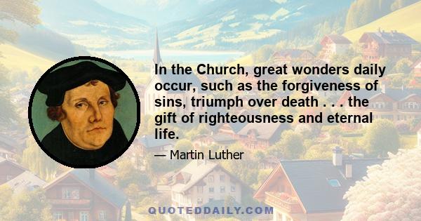 In the Church, great wonders daily occur, such as the forgiveness of sins, triumph over death . . . the gift of righteousness and eternal life.