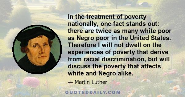 In the treatment of poverty nationally, one fact stands out: there are twice as many white poor as Negro poor in the United States. Therefore I will not dwell on the experiences of poverty that derive from racial