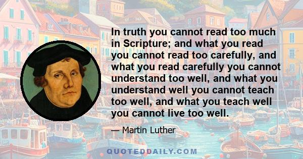 In truth you cannot read too much in Scripture; and what you read you cannot read too carefully, and what you read carefully you cannot understand too well, and what you understand well you cannot teach too well, and