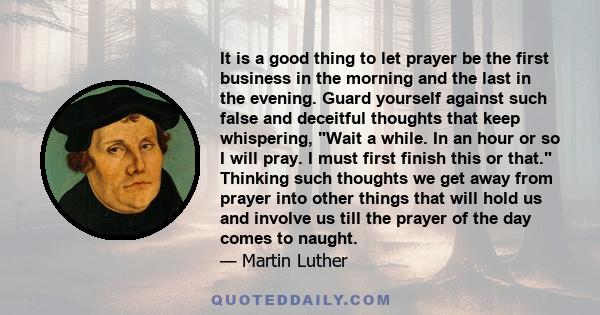 It is a good thing to let prayer be the first business in the morning and the last in the evening. Guard yourself against such false and deceitful thoughts that keep whispering, Wait a while. In an hour or so I will