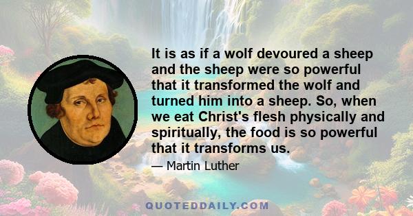 It is as if a wolf devoured a sheep and the sheep were so powerful that it transformed the wolf and turned him into a sheep. So, when we eat Christ's flesh physically and spiritually, the food is so powerful that it