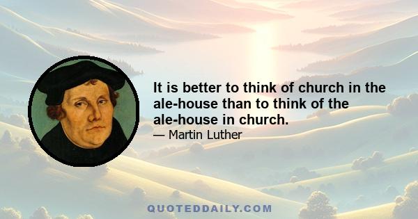 It is better to think of church in the ale-house than to think of the ale-house in church.