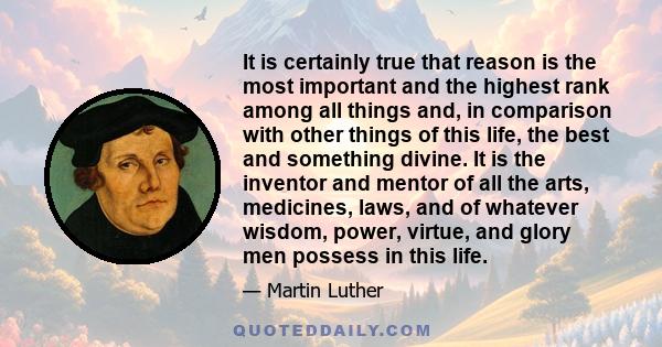 It is certainly true that reason is the most important and the highest rank among all things and, in comparison with other things of this life, the best and something divine. It is the inventor and mentor of all the