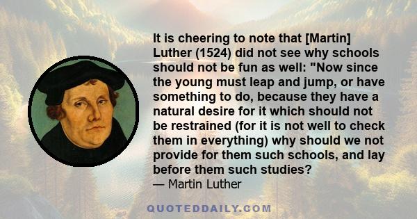 It is cheering to note that [Martin] Luther (1524) did not see why schools should not be fun as well: Now since the young must leap and jump, or have something to do, because they have a natural desire for it which