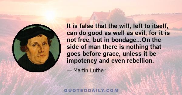 It is false that the will, left to itself, can do good as well as evil, for it is not free, but in bondage...On the side of man there is nothing that goes before grace, unless it be impotency and even rebellion.